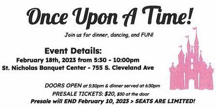 Once Upon a Time! Join us for dinner, dancing, and FUN! Event Details: February 18th, 2023 from 5:30-10:00pm St. Nicholas Banquet Center 755 S. Cleveland Ave. Doors open at 5:30pm and dinner served at 6:30pm. Presale tickets $20, $30 at the door. Presale will END February 10, 2023, seats are limited.