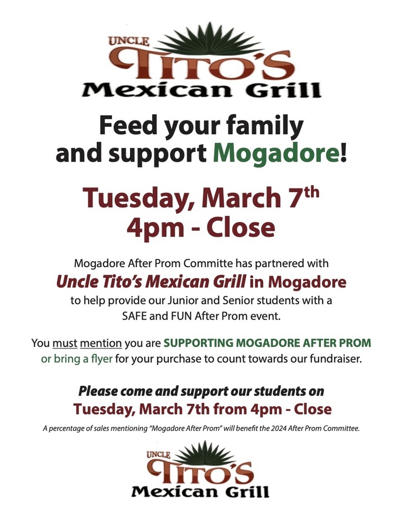 Uncle Tito's Mexican Grill. Feed your family and support Mogadore. Tuesdasy, March 7th 4pm - close. Mogadore After prom committee has partnered with Uncle Tito's Mexican Grill in Mogadore to help provide our junior and senior students with a safe and fun after prom event. You must mention you are supporting Mogadore after prom or bring a flyer for your purchase to count towards our fundraiser. Please come and support our students on Tuesdays, March 7th from 4pm to close. A percentage of sales mentioning "Mogadore After Prom" will benefit the 2024 After Prom Committee.